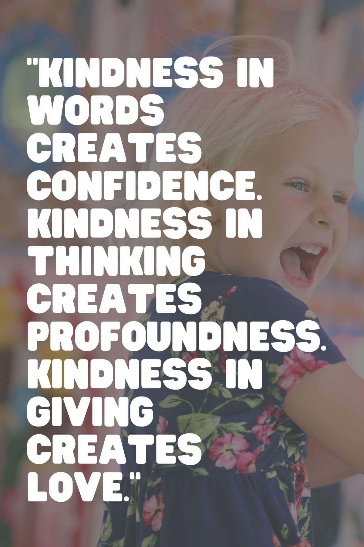 “Kindness in words creates confidence. Kindness in thinking creates profoundness. Kindness in giving creates love.” – Lao Tzu 